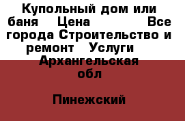 Купольный дом или баня  › Цена ­ 68 000 - Все города Строительство и ремонт » Услуги   . Архангельская обл.,Пинежский 